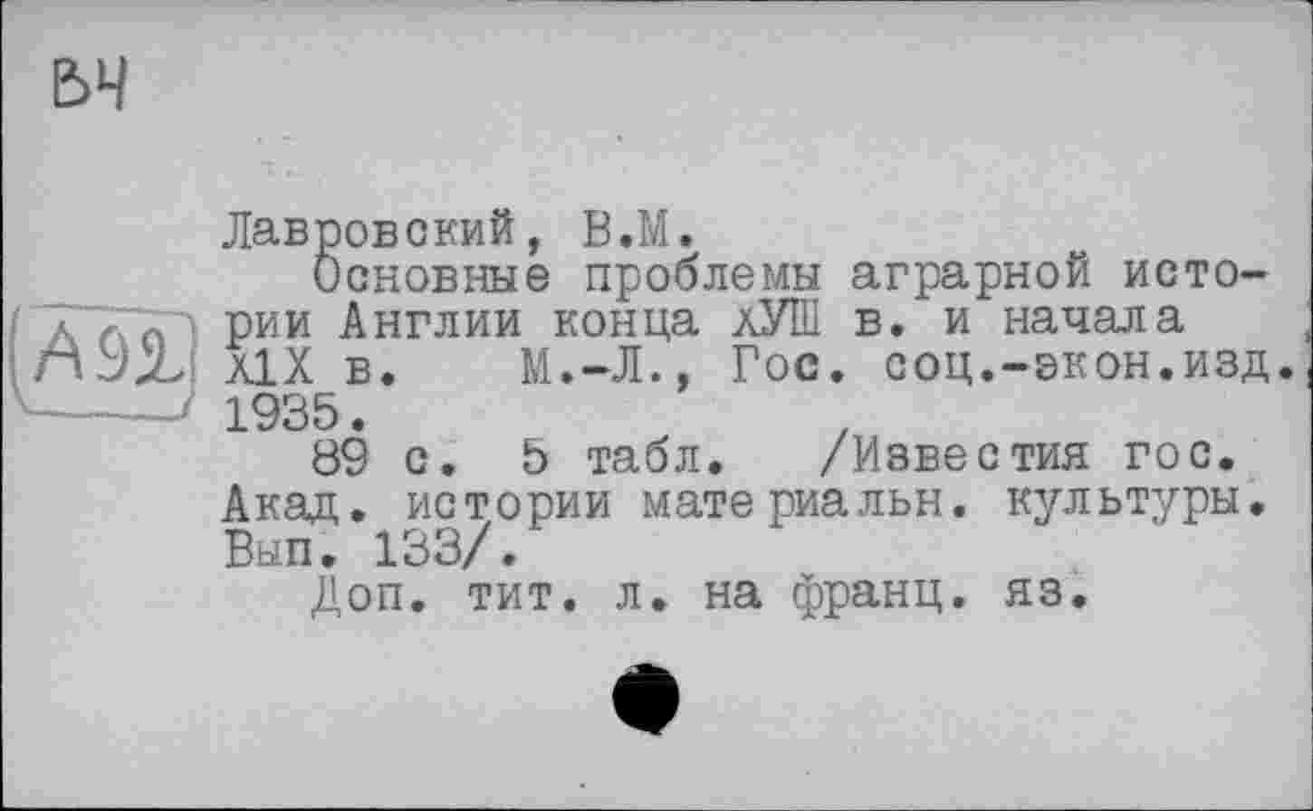 ﻿Лавровский, В.М.
Основные проблемы аграрной истории Англии конца хУШ в. и начала Ä1X в. М.-Л., Гос. соц.-экон.изд. 1935.
89 с. 5 табл. /Известия гос. Акад, истории материальн. культуры. Вып. 133/.
Доп. тит. л. на франц, яз.